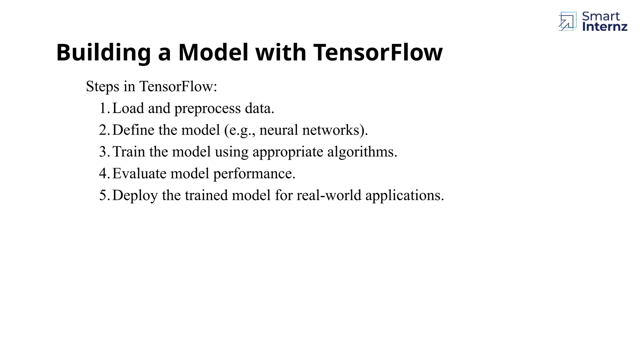 Building a Model with TensorFlow Steps in TensorFlow: 1.Load and preprocess data. 2.Define the model (e.g., neural networks). 3.Train the model using appropriate algorithms. 4.Evaluate model performance. 5.Deploy the trained model for real-world applications. 
