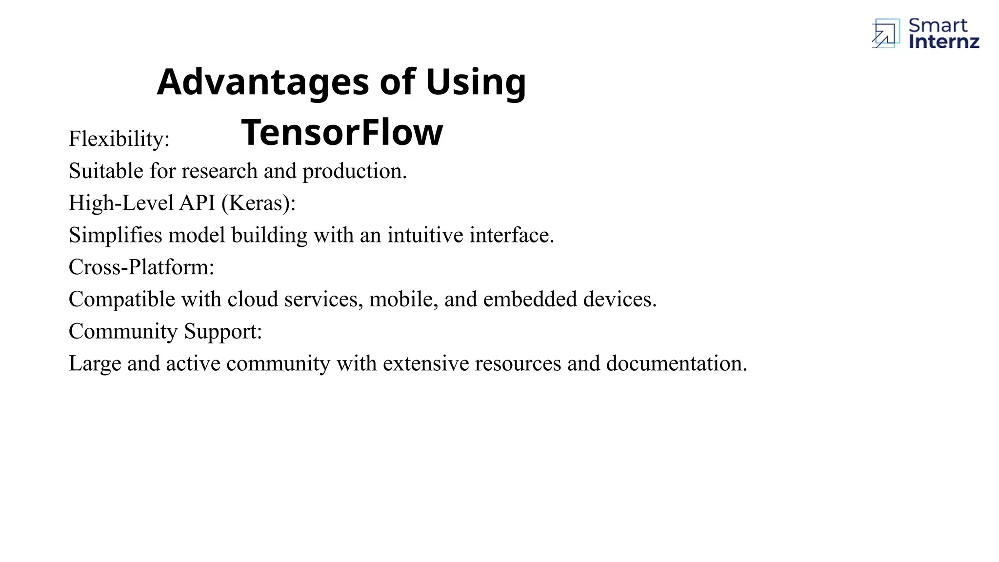 Advantages of Using TensorFlow Flexibility: Suitable for research and production. High-Level API (Keras): Simplifies model building with an intuitive interface. Cross-Platform: Compatible with cloud services, mobile, and embedded devices. Community Support: Large and active community with extensive resources and documentation. 