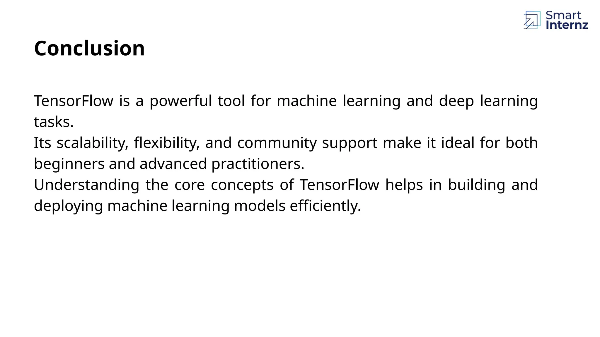 Conclusion TensorFlow is a powerful tool for machine learning and deep learning tasks. Its scalability, flexibility, and community support make it ideal for both beginners and advanced practitioners. Understanding the core concepts of TensorFlow helps in building and deploying machine learning models efficiently. 