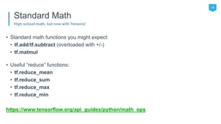 • Standard math functions you might expect:
• tf.add/tf.subtract (overloaded with +/-)
• tf.matmul
• Useful “reduce” functions:
• tf.reduce_mean
• tf.reduce_sum
• tf.reduce_max
• tf.reduce_min
https://www.tensorflow.org/api_guides/python/math_ops
18
High school math, but now with Tensors!
Standard Math
 