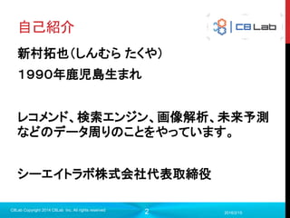 2
自己紹介
新村拓也（しんむら たくや）
１９９０年鹿児島生まれ
レコメンド、検索エンジン、画像解析、未来予測
などのデータ周りのことをやっています。
シーエイトラボ株式会社代表取締役
2016/2/15
C8Lab Copyright 2014 C8Lab Inc. All rights reserved
 