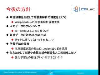 20
今後の方針
 単語辞書を生成して形態素解析の精度を上げる
 Wikipediaからの形態素解析辞書生成
 入力データのクレンジング
 同一botによる応答を除くなど
 短文データの対話corpus生成
 どっかに落ちてないですかね…？
 学習手法の改良
 収束速度を高めるためにAdam法などを採用
 なんとかして文脈や会話生成の部分も人工知能化したい
 強化学習との相性がいいのではないか？
2016/2/15
C8Lab Copyright 2014 C8Lab Inc. All rights reserved
 