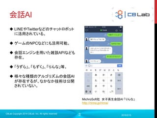 3
会話AI
2016/2/15
C8Lab Copyright 2014 C8Lab Inc. All rights reserved
MichroSoft社 女子高生会話AI 「りんな」
http://rinna.jp/rinna/
 LINEやTwitterなどのチャットロボット
に活用されている。
 ゲームのNPCなどにも活用可能。
 会話エンジンを用いた雑談APIなども
存在。
 「うずら」、「もずく」、「りんな」等。
 様々な種類のアルゴリズムの会話AI
が存在するが、なかなか技術は公開
されていない。
 