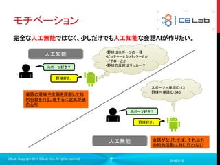 7
モチベーション
完全な人工無能ではなく、少しだけでも人工知能な会話AIが作りたい。
2016/2/15
C8Lab Copyright 2014 C8Lab Inc. All rights reserved
人工知能
スポーツ好き？
野球好き。
・野球はスポーツの一種
・ピッチャーとかバッターとか
・イチローとか
・野球の反対はサッカー？
単語の意味や文脈を理解して知
的行動を行う。要するに空気が読
めるAI
人工無能
スポーツ好き？
野球好き。
スポーツ＝単語ID:13
野球＝単語ID:345
会話がなりたてば、それ以外
の知的活動は特に行わない
 