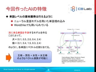 8
今回作ったAIの特徴
 単語レベルの意味獲得は行えるように
 ニューラル言語モデルを用いた単語埋め込み
 Word2Vecでも用いられている
2016/2/15
C8Lab Copyright 2014 C8Lab Inc. All rights reserved
Yoshua Bengio, Réjean Ducharme, Pascal
Vincent, Christian Jauvin. A Neural
Probabilistic Language Model. Journal of
Machine Learning Research 3(2003):p1137–
1155
犬＝（0.1, 0.5, 2.0, 0.4, 2.4）
猫＝（0.1, 0.4, 1.5, 0.3, 2.4）
次に来る単語を予測するモデルを作る
ことによって、
のように、各単語にベクトルを割り当てる。
王様 – 男性 + 女性 = 女王様
のようなベクトル演算が可能に
 