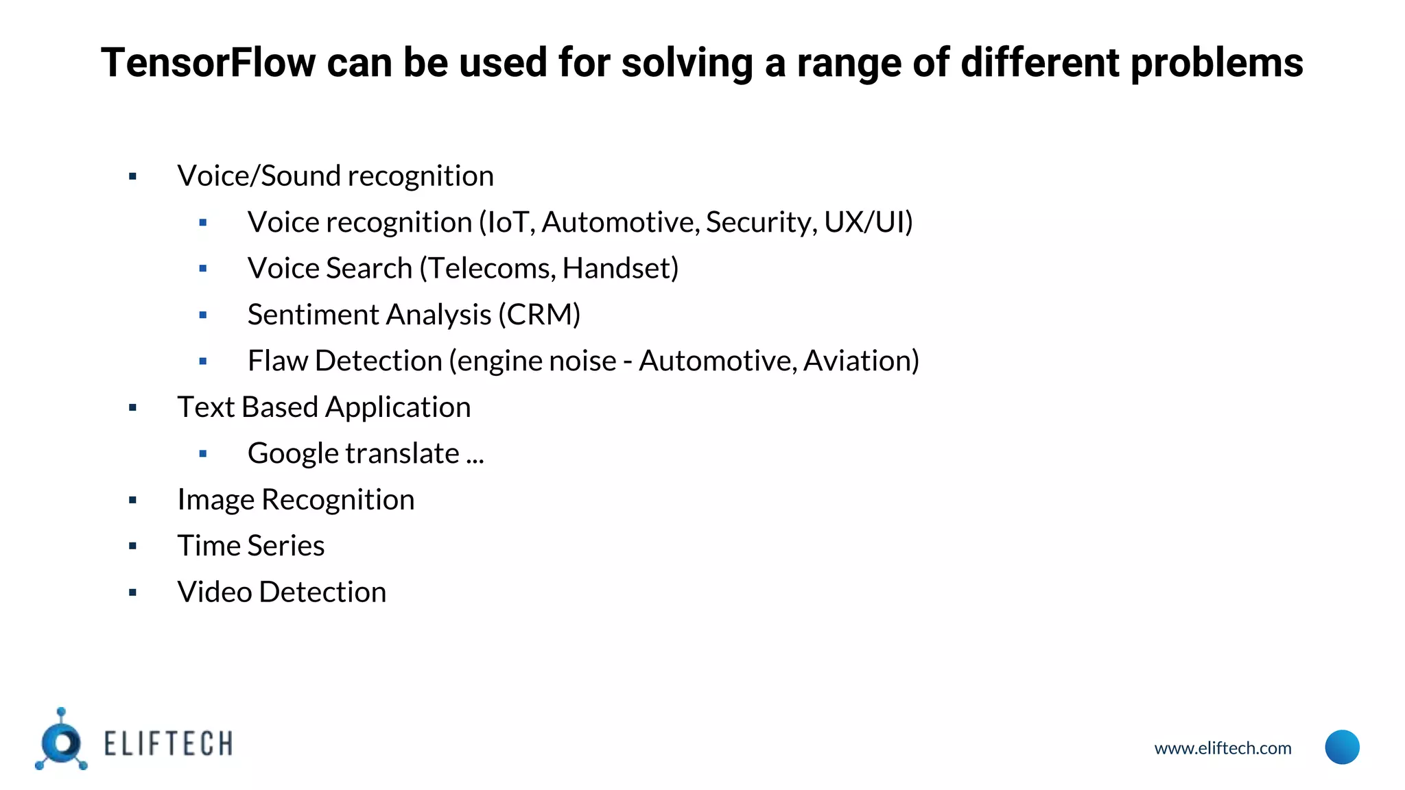www.eliftech.com TensorFlow can be used for solving a range of different problems ▪ Voice/Sound recognition ▪ Voice recognition (IoT, Automotive, Security, UX/UI) ▪ Voice Search (Telecoms, Handset) ▪ Sentiment Analysis (CRM) ▪ Flaw Detection (engine noise - Automotive, Aviation) ▪ Text Based Application ▪ Google translate ... ▪ Image Recognition ▪ Time Series ▪ Video Detection 