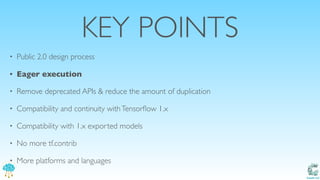 Catalit LLC
KEY POINTS
• Public 2.0 design process
• Eager execution
• Remove deprecated APIs & reduce the amount of duplication
• Compatibility and continuity withTensorﬂow 1.x
• Compatibility with 1.x exported models
• No more tf.contrib
• More platforms and languages
 