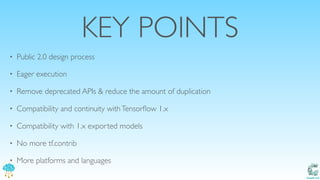 Catalit LLC
KEY POINTS
• Public 2.0 design process
• Eager execution
• Remove deprecated APIs & reduce the amount of duplication
• Compatibility and continuity withTensorﬂow 1.x
• Compatibility with 1.x exported models
• No more tf.contrib
• More platforms and languages
 