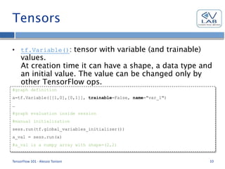 Tensors
• tf.Variable(): tensor with variable (and trainable)
values.
At creation time it can have a shape, a data type and
an initial value. The value can be changed only by
other TensorFlow ops.
All variables must be initialized inside a session
before use.
TensorFlow 101 - Alessio Tonioni 10
#graph definition
a=tf.Variable([[1,0],[0,1]], trainable=False, name="var_1")
…
#graph evaluation inside session
#manual initialization
sess.run(tf.global_variables_initializer())
a_val = sess.run(a)
#a_val is a numpy array with shape=(2,2)
 