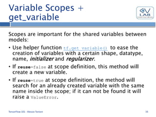 Variable Scopes +
get_variable
Scopes are important for the shared variables between
models:
• Use helper function tf.get_variable() to ease the
creation of variables with a certain shape, datatype,
name, initializer and regularizer.
• If reuse=false at scope definition, this method will
create a new variable.
• If reuse=true at scope definition, the method will
search for an already created variable with the same
name inside the scope; if it can not be found it will
raise a ValueError.
TensorFlow 101 - Alessio Tonioni 16
 