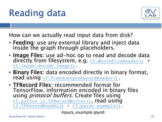 Reading data
How can we actually read input data from disk?
• Feeding: use any external library and inject data
inside the graph through placeholders.
• Image Files: use ad-hoc op to read and decode data
directly from filesystem, e.g. tf.WholeFileReader() +
tf.image.decode_image().
• Binary Files: data encoded directly in binary format,
read using tf.FixedLengthRecordReader().
• TFRecord Files: recommended format for
TensorFlow, information encoded in binary files
using protocol buffers. Create files using
tf.python_io.TFRecordWriter(), read using
tf.TFRecordReader() + tf.parse_example().
Inputs_example.Ipynb
TensorFlow 101 - Alessio Tonioni 20
 