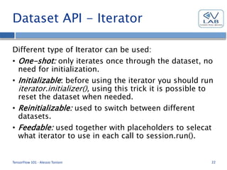 Dataset API - Iterator
Different type of Iterator can be used:
• One-shot: only iterates once through the dataset, no
need for initialization.
• Initializable: before using the iterator you should run
iterator.initializer(), using this trick it is possible to
reset the dataset when needed.
• Reinitializable: used to switch between different
datasets.
• Feedable: used together with placeholders to selecat
what iterator to use in each call to session.run().
TensorFlow 101 - Alessio Tonioni 22
 