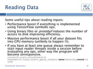 Reading Data
Some useful tips about reading inputs:
• Performance boost if everything is implemented
using TensorFlow symbolic ops.
• Using binary files or protobuf reduces the number of
access to disk improving efficiency.
• Massive performance boost if all your dataset fits
into GPU memory (unlikely to happen ).
• If you have at least one queue always remember to
start input reader threads inside a session before
evaluating any ops, other way the program will
become unresponsive.
coord=tf.train.Coordinator()
threads=tf.train.start_queue_runners(sess=session,coord=co
ord)
TensorFlow 101 - Alessio Tonioni 23
 