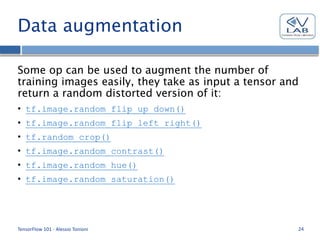 Data augmentation
Some op can be used to augment the number of
training images easily, they take as input a tensor and
return a random distorted version of it:
• tf.image.random_flip_up_down()
• tf.image.random_flip_left_right()
• tf.random_crop()
• tf.image.random_contrast()
• tf.image.random_hue()
• tf.image.random_saturation()
TensorFlow 101 - Alessio Tonioni 24
 