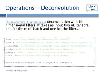 Operations – Deconvolution
tf.nn.conv2d_transpose(): deconvolution with bi-
dimensional filters. It takes as input two 4D tensors,
one for the mini-batch and one for the filters.
TensorFlow 101 - Alessio Tonioni 27
input = … #4D tensor [#batch_example,height,width,#channels]
kernel = … #4D tensor [filter_height, filter_width, output_channels, in_channels]
output_shape = … #1D tensor representing the output shape of the deconvolution op
strides = … #list of 4 int, stride across the 4 batch dimension
padding = … #one of "SAME"/"VALID"  enable or disable 0 padding of inputs
bias = … #tensors with one dimension shape [#kernel filters]
deconv = tf.nn.conv2d(input,kernel,output_shape,strides,padding)
 
