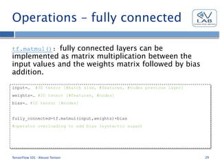 Operations – fully connected
tf.matmul(): fully connected layers can be
implemented as matrix multiplication between the
input values and the weights matrix followed by bias
addition.
TensorFlow 101 - Alessio Tonioni 29
input=… #3D tensor [#batch size, #features, #nodes previous layer]
weights=… #2D tensor [#features, #nodes]
bias=… #1D tensor [#nodes]
fully_connected=tf.matmul(input,weights)+bias
#operator overloading to add bias (syntactic sugar)
 