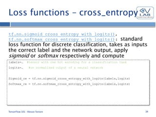 Loss functions – cross_entropy
tf.nn.sigmoid_cross_entropy_with_logits(),
tf.nn.softmax_cross_entropy_with_logits(): standard
loss function for discrete classification, takes as inputs
the correct label and the network output, apply
sigmoid or softmax respectively and compute
cross_entropy.
TensorFlow 101 - Alessio Tonioni 34
labels=… #tensor with one hot encoding for a classification task
logits=… #un normalized output of a neural network
Sigmoid_ce = tf.nn.sigmoid_cross_entropy_with_logits(labels,logits)
Softmax_ce = tf.nn.softmax_cross_entropy_with_logits(labels,logits)
 