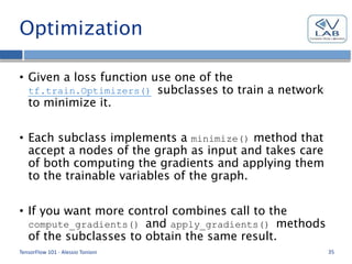 Optimization
• Given a loss function use one of the
tf.train.Optimizers() subclasses to train a network
to minimize it.
• Each subclass implements a minimize() method that
accept a nodes of the graph as input and takes care
of both computing the gradients and applying them
to the trainable variables of the graph.
• If you want more control combines call to the
compute_gradients() and apply_gradients() methods
of the subclasses to obtain the same result.
TensorFlow 101 - Alessio Tonioni 35
 