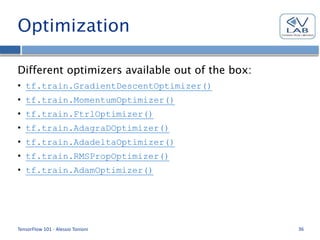 Optimization
Different optimizers available out of the box:
• tf.train.GradientDescentOptimizer()
• tf.train.MomentumOptimizer()
• tf.train.FtrlOptimizer()
• tf.train.AdagraDOptimizer()
• tf.train.AdadeltaOptimizer()
• tf.train.RMSPropOptimizer()
• tf.train.AdamOptimizer()
TensorFlow 101 - Alessio Tonioni 36
 