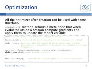 Optimization
All the optimizer after creation can be used with same
interface.
minimize() method returns a meta node that when
evaluated inside a session compute gradients and
apply them to update the model variable.
TensorFlow 101 - Alessio Tonioni 37
loss=… #value of the loss function, smaller is better
learning_rate=… #value of the learning rate, can be a tensors or a float
global_step=… #variable with the number of optimization step executed
#the optimizer automatically increment the variable after each
#evaluation
train_op = tf.train.AdamOptimizer(learning_rate).minimize(loss,
global_step=global_step) #create train op
…
sess.run(train_op) #perform one step of optimization on a single batch
 