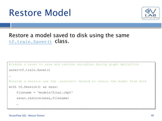 Restore Model
Restore a model saved to disk using the same
tf.train.Saver() class.
TensorFlow 101 - Alessio Tonioni 40
#create a saver to save and restore variables during graph definition
saver=tf.train.Saver()
…
#inside a session use the .restore() method to restor the model from disk
with tf.Session() as sess:
filename = 'models/final.ckpt'
saver.restore(sess,filename)
…
 