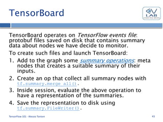 TensorBoard
TensorBoard operates on TensorFlow events file:
protobuf files saved on disk that contains summary
data about nodes we have decide to monitor.
To create such files and launch TensorBoard:
1. Add to the graph some summary operations: meta
nodes that creates a suitable summary of their
inputs.
2. Create an op that collect all summary nodes with
tf.summary.merge_all().
3. Inside session, evaluate the above operation to
have a representation of the summaries.
4. Save the representation to disk using
tf.summary.FileWriter().
TensorFlow 101 - Alessio Tonioni 43
 