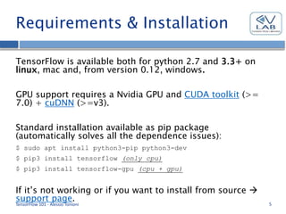 Requirements & Installation
TensorFlow is available both for python 2.7 and 3.3+ on
linux, mac and, from version 0.12, windows.
GPU support requires a Nvidia GPU and CUDA toolkit (>=
7.0) + cuDNN (>=v3).
Standard installation available as pip package
(automatically solves all the dependence issues):
$ sudo apt install python3-pip python3-dev
$ pip3 install tensorflow (only cpu)
$ pip3 install tensorflow-gpu (cpu + gpu)
If it’s not working or if you want to install from source 
support page.
TensorFlow 101 - Alessio Tonioni 5
 