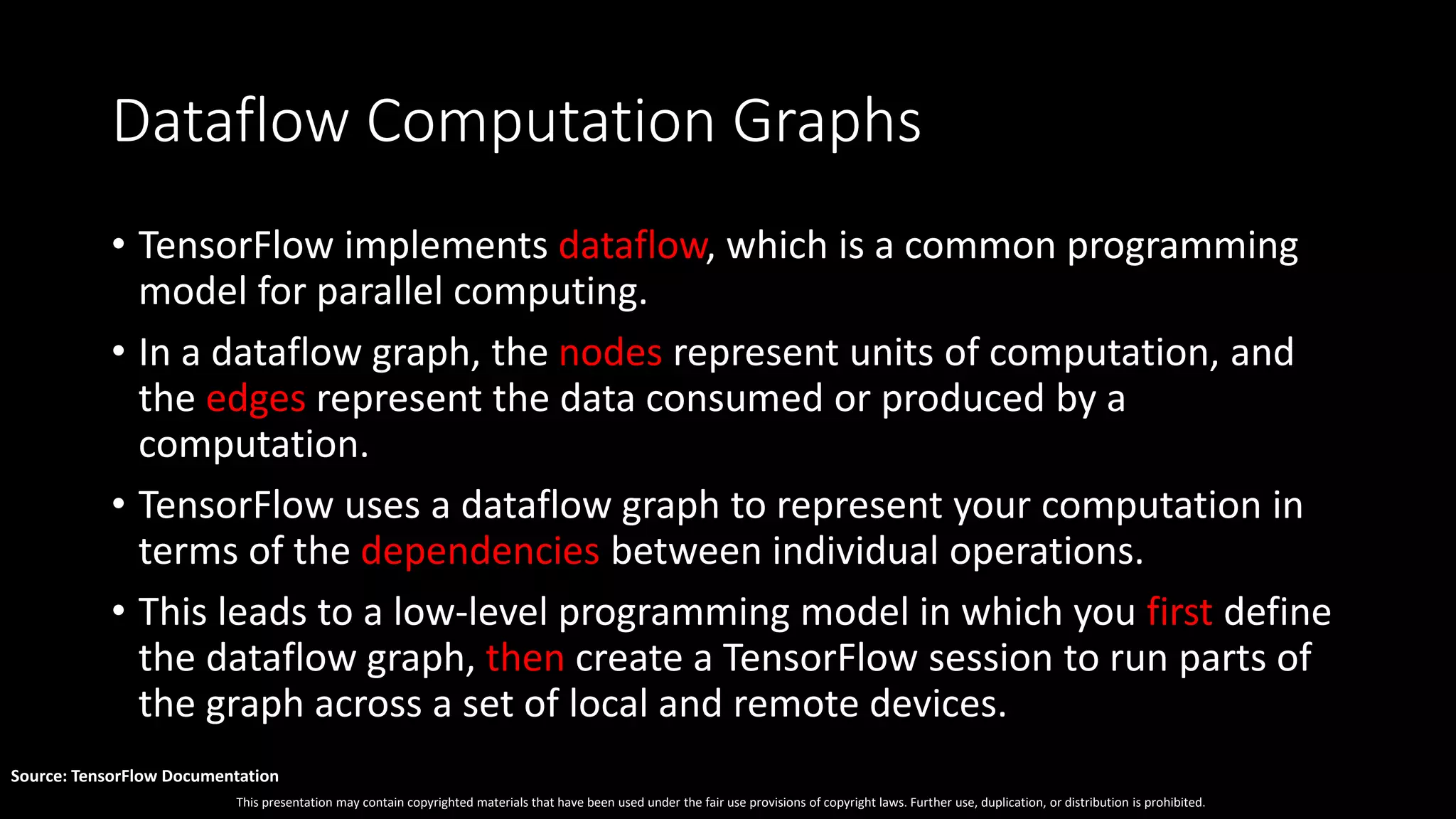 This presentation may contain copyrighted materials that have been used under the fair use provisions of copyright laws. Further use, duplication, or distribution is prohibited.
Source: TensorFlow Documentation
Dataflow Computation Graphs
• TensorFlow implements dataflow, which is a common programming
model for parallel computing.
• In a dataflow graph, the nodes represent units of computation, and
the edges represent the data consumed or produced by a
computation.
• TensorFlow uses a dataflow graph to represent your computation in
terms of the dependencies between individual operations.
• This leads to a low-level programming model in which you first define
the dataflow graph, then create a TensorFlow session to run parts of
the graph across a set of local and remote devices.
 