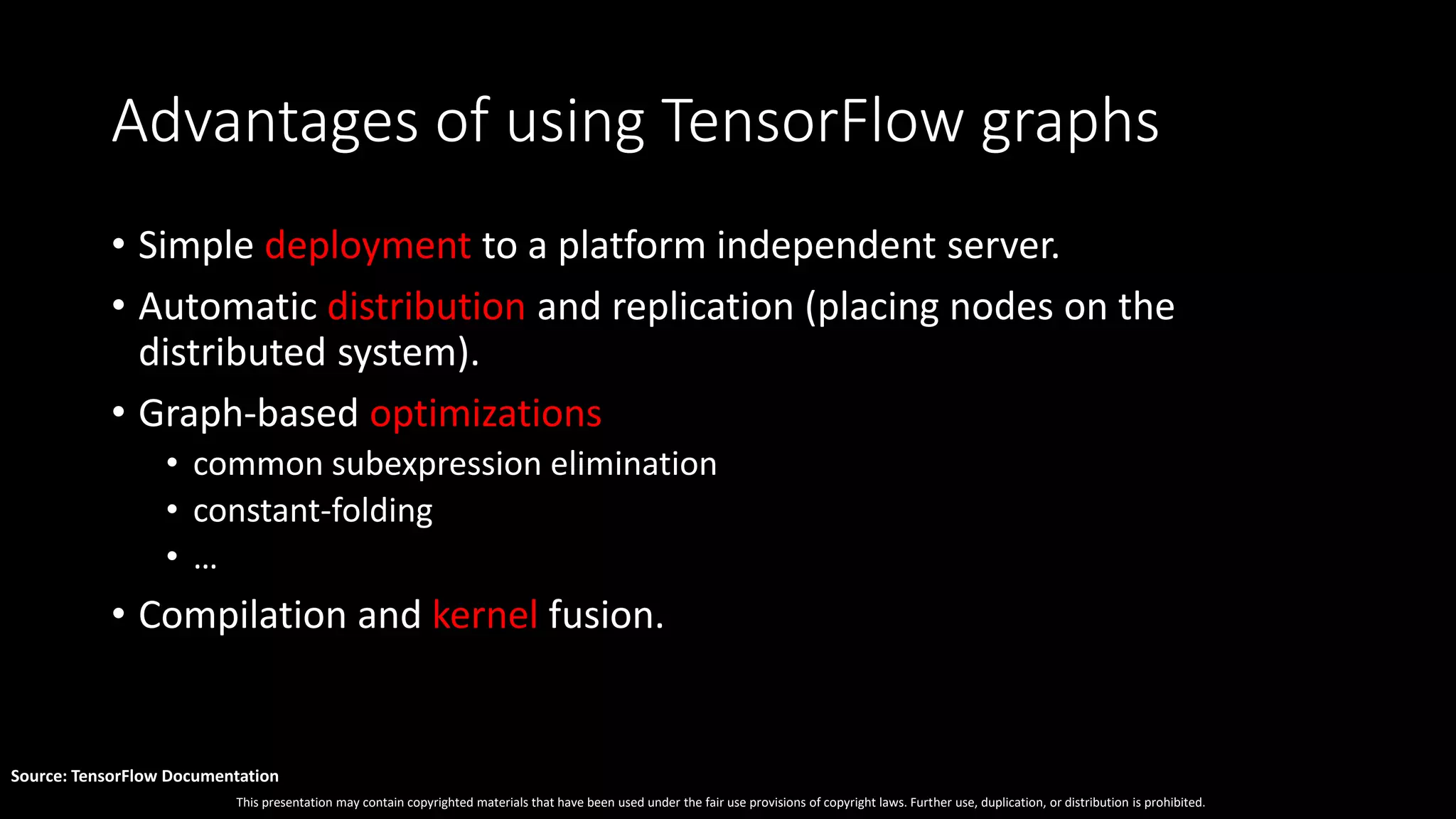 This presentation may contain copyrighted materials that have been used under the fair use provisions of copyright laws. Further use, duplication, or distribution is prohibited.
Source: TensorFlow Documentation
Advantages of using TensorFlow graphs
• Simple deployment to a platform independent server.
• Automatic distribution and replication (placing nodes on the
distributed system).
• Graph-based optimizations
• common subexpression elimination
• constant-folding
• …
• Compilation and kernel fusion.
 