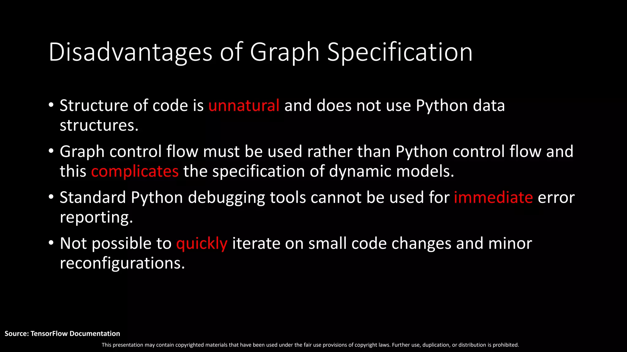 This presentation may contain copyrighted materials that have been used under the fair use provisions of copyright laws. Further use, duplication, or distribution is prohibited.
Source: TensorFlow Documentation
Disadvantages of Graph Specification
• Structure of code is unnatural and does not use Python data
structures.
• Graph control flow must be used rather than Python control flow and
this complicates the specification of dynamic models.
• Standard Python debugging tools cannot be used for immediate error
reporting.
• Not possible to quickly iterate on small code changes and minor
reconfigurations.
 