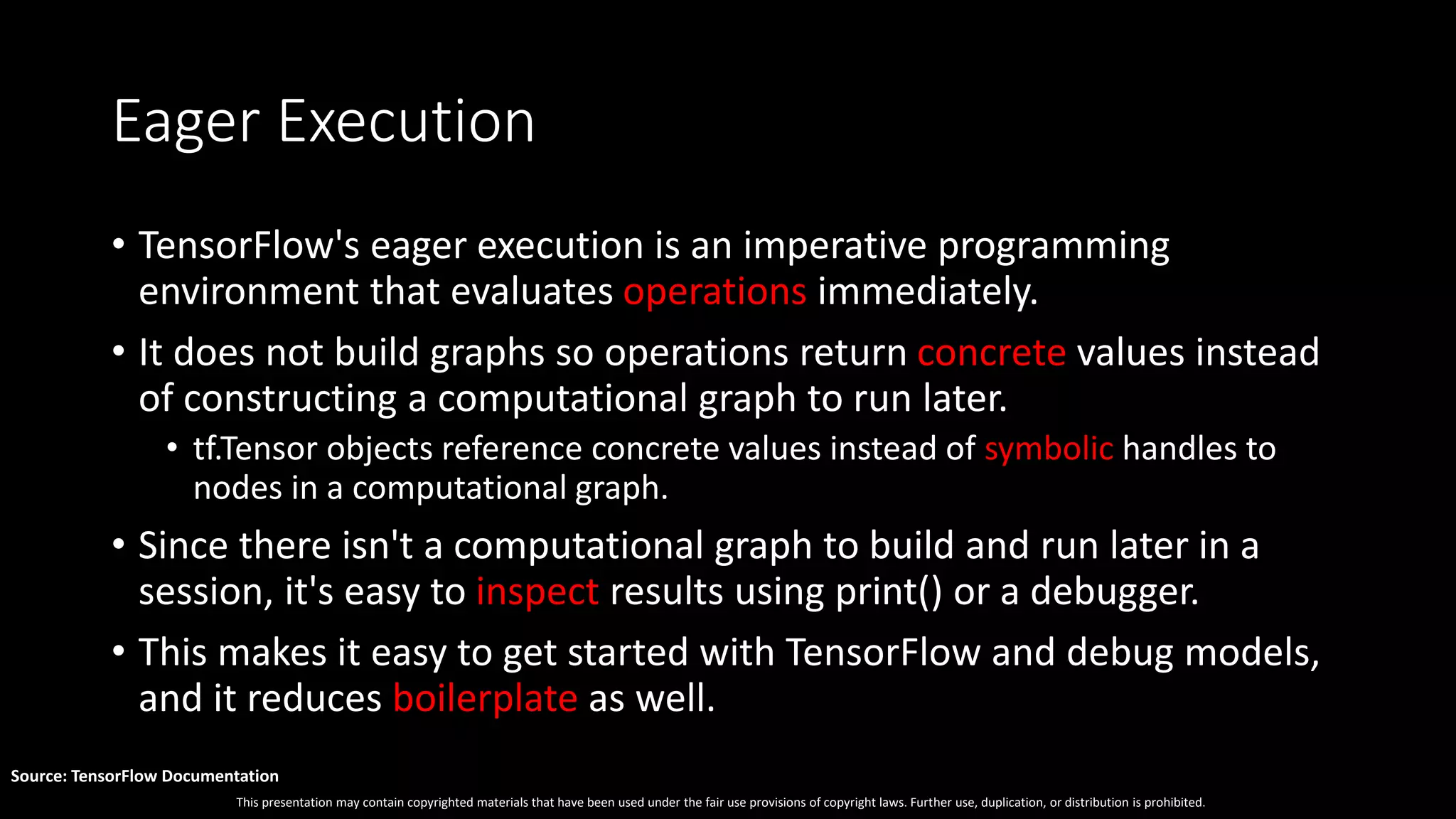 This presentation may contain copyrighted materials that have been used under the fair use provisions of copyright laws. Further use, duplication, or distribution is prohibited.
Source: TensorFlow Documentation
Eager Execution
• TensorFlow's eager execution is an imperative programming
environment that evaluates operations immediately.
• It does not build graphs so operations return concrete values instead
of constructing a computational graph to run later.
• tf.Tensor objects reference concrete values instead of symbolic handles to
nodes in a computational graph.
• Since there isn't a computational graph to build and run later in a
session, it's easy to inspect results using print() or a debugger.
• This makes it easy to get started with TensorFlow and debug models,
and it reduces boilerplate as well.
 
