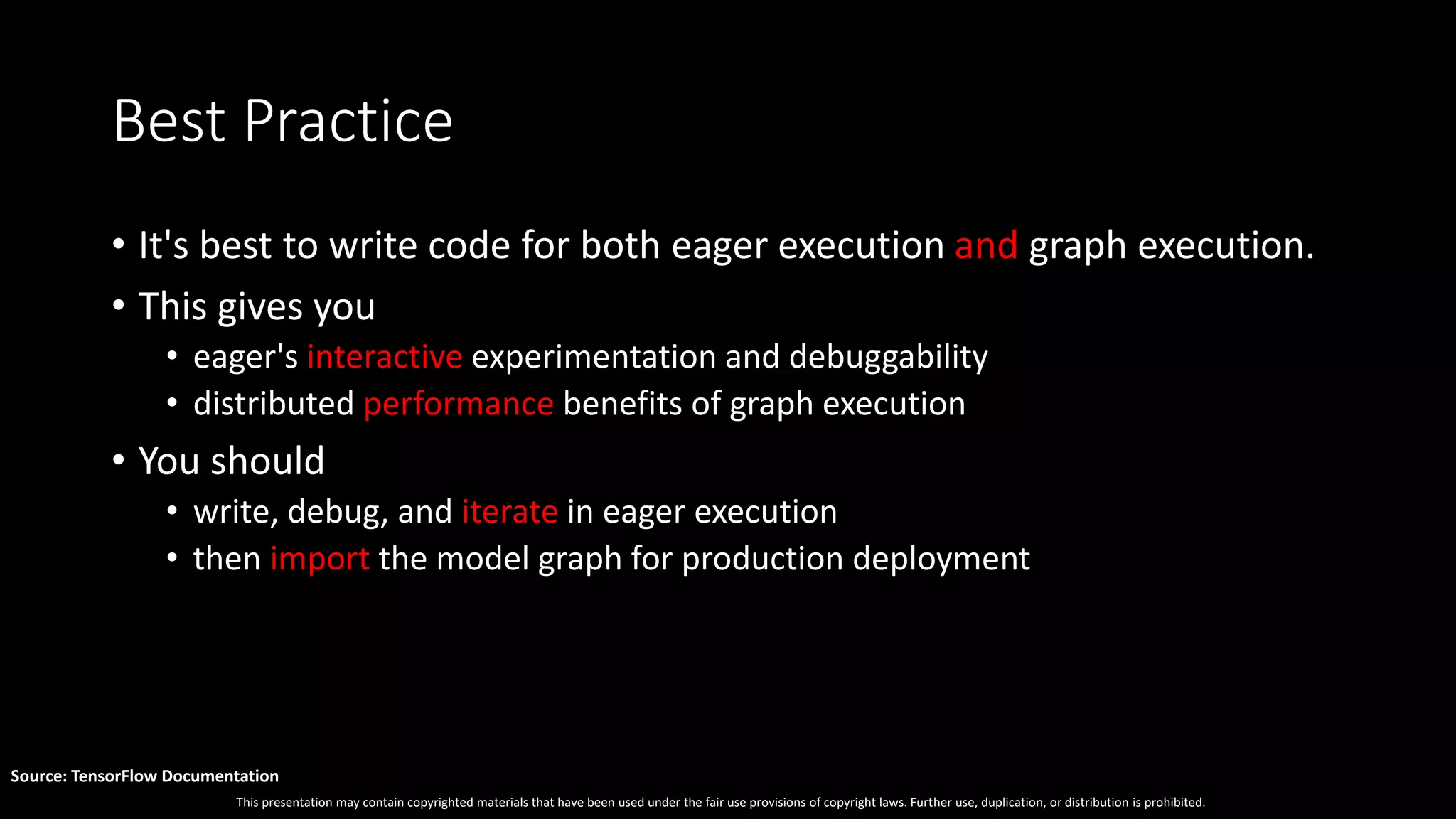 This presentation may contain copyrighted materials that have been used under the fair use provisions of copyright laws. Further use, duplication, or distribution is prohibited.
Source: TensorFlow Documentation
Best Practice
• It's best to write code for both eager execution and graph execution.
• This gives you
• eager's interactive experimentation and debuggability
• distributed performance benefits of graph execution
• You should
• write, debug, and iterate in eager execution
• then import the model graph for production deployment
 
