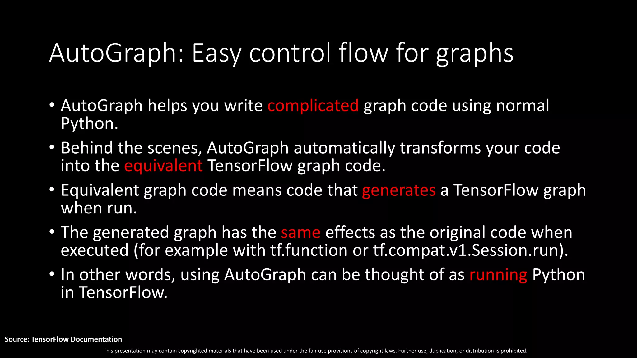 This presentation may contain copyrighted materials that have been used under the fair use provisions of copyright laws. Further use, duplication, or distribution is prohibited.
Source: TensorFlow Documentation
AutoGraph: Easy control flow for graphs
• AutoGraph helps you write complicated graph code using normal
Python.
• Behind the scenes, AutoGraph automatically transforms your code
into the equivalent TensorFlow graph code.
• Equivalent graph code means code that generates a TensorFlow graph
when run.
• The generated graph has the same effects as the original code when
executed (for example with tf.function or tf.compat.v1.Session.run).
• In other words, using AutoGraph can be thought of as running Python
in TensorFlow.
 
