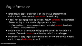 This presentation may contain copyrighted materials that have been used under the fair use provisions of copyright laws. Further use, duplication, or distribution is prohibited.
Source: TensorFlow Documentation
Eager Execution
• TensorFlow's eager execution is an imperative programming
environment that evaluates operations immediately.
• It does not build graphs so operations return concrete values instead
of constructing a computational graph to run later.
• tf.Tensor objects reference concrete values instead of symbolic handles to
nodes in a computational graph.
• Since there isn't a computational graph to build and run later in a
session, it's easy to inspect results using print() or a debugger.
• This makes it easy to get started with TensorFlow and debug models,
and it reduces boilerplate as well.
 