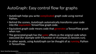 This presentation may contain copyrighted materials that have been used under the fair use provisions of copyright laws. Further use, duplication, or distribution is prohibited.
Source: TensorFlow Documentation
AutoGraph: Easy control flow for graphs
• AutoGraph helps you write complicated graph code using normal
Python.
• Behind the scenes, AutoGraph automatically transforms your code
into the equivalent TensorFlow graph code.
• Equivalent graph code means code that generates a TensorFlow graph
when run.
• The generated graph has the same effects as the original code when
executed (for example with tf.function or tf.compat.v1.Session.run).
• In other words, using AutoGraph can be thought of as running Python
in TensorFlow.
 