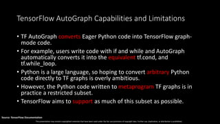 This presentation may contain copyrighted materials that have been used under the fair use provisions of copyright laws. Further use, duplication, or distribution is prohibited.
Source: TensorFlow Documentation
TensorFlow AutoGraph Capabilities and Limitations
• TF AutoGraph converts Eager Python code into TensorFlow graph-
mode code.
• For example, users write code with if and while and AutoGraph
automatically converts it into the equivalent tf.cond, and
tf.while_loop.
• Python is a large language, so hoping to convert arbitrary Python
code directly to TF graphs is overly ambitious.
• However, the Python code written to metaprogram TF graphs is in
practice a restricted subset.
• TensorFlow aims to support as much of this subset as possible.
 