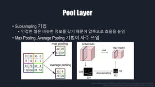 Pool Layer
• Subsampling 기법
• 인접한 셀은 비슷한 정보를 갖기 때문에 압축으로 효율을 높임
• Max Pooling, Average Pooling 기법이 자주 쓰임
https://www.quora.com/What-is-max-pooling-in-convolutional-neural-networks
https://computersciencewiki.org/index.php/Max-pooling_/_Pooling
 