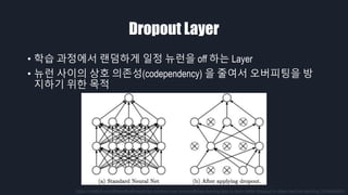 Dropout Layer
• 학습 과정에서 랜덤하게 일정 뉴런을 off 하는 Layer
• 뉴런 사이의 상호 의존성(codependency) 을 줄여서 오버피팅을 방
지하기 위한 목적
https://medium.com/@amarbudhiraja/https-medium-com-amarbudhiraja-learning-less-to-learn-better-dropout-in-deep-machine-learning-74334da4bfc5
 