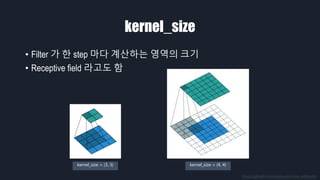 kernel_size
• Filter 가 한 step 마다 계산하는 영역의 크기
• Receptive field 라고도 함
https://github.com/vdumoulin/conv_arithmetic
kernel_size = (3, 3) kernel_size = (4, 4)
 