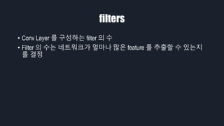 filters
• Conv Layer 를 구성하는 filter 의 수
• Filter 의 수는 네트워크가 얼마나 많은 feature 를 추출할 수 있는지
를 결정
 