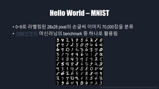 Hello World – MNIST
• 0~9로 라벨링된 28x28 pixel의 손글씨 이미지 70,000장을 분류
• 1998년부터 머신러닝의 benchmark 중 하나로 활용됨
https://theanets.readthedocs.io/en/stable/examples/mnist-classifier.html
 