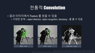 전통적 Convolution
• 결과 이미지에서 Feature 를 얻을 수 있음
• 다양한 문제 – object detection, object recognition, denoising – 를 풀 수 있음
https://kr.mathworks.com/help/vision/ug/local-feature-detection-and-extraction.html
https://www.researchgate.net/figure/Sobel-operator-applied-to-the-image-Fig-22-Prewitt-operator-applied-to-image_fig15_221581664
BRISK - blob FAST - corner Sobel Filter - edge
 