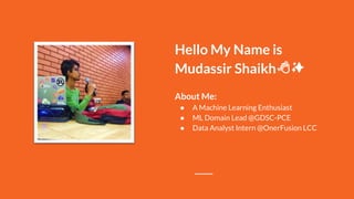 Hello My Name is
Mudassir Shaikh
About Me:
● A Machine Learning Enthusiast
● ML Domain Lead @GDSC-PCE
● Data Analyst Intern @OnerFusion LCC
 