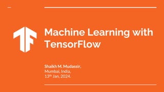 Machine Learning with
TensorFlow
Shaikh M. Mudassir,
Mumbai, India,
13th Jan, 2024.
 