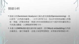 情緒分析
• 情緒分析(Sentiment Analysis)又稱為意見探勘(Opinionmining)，是
以使用「自然語言處理」、文字分析等方法，找出作者某些話題上的態
度、情感、評價或情緒。情緒分析的商業價值在於可提早得知顧客對公
司或產品觀感，以調整銷售策略方向。
• 本書介紹IMDb網路電影資料集為範例，使用Word embedding自然語
言處理法，進行預處理，並建立深度學習模型，針對影評做情緒分析。
 