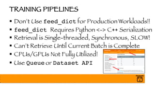 TRAINING PIPELINES
§ Don’t Use feed_dict for Production Workloads!!
§ feed_dict Requires Python <-> C++ Serialization
§ Retrieval is Single-threaded, Synchronous, SLOW!
§ Can’t Retrieve Until Current Batch is Complete
§ CPUs/GPUs Not Fully Utilized!
§ Use Queue or Dataset API
 