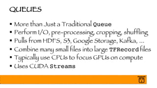 QUEUES
§ More than Just a Traditional Queue
§ Perform I/O, pre-processing, cropping, shuffling
§ Pulls from HDFS, S3, Google Storage, Kafka, ...
§ Combine many small files into large TFRecord files
§ Typically use CPUs to focus GPUs on compute
§ Uses CUDA Streams
 