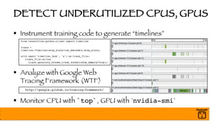 DETECT UNDERUTILIZED CPUS, GPUS
§ Instrument training code to generate “timelines”
§ Analyze with Google Web
Tracing Framework (WTF)
§ Monitor CPU with `top`, GPU with `nvidia-smi`
http://google.github.io/tracing-framework/
from tensorflow.python.client import timeline
trace =
timeline.Timeline(step_stats=run_metadata.step_stats)
with open('timeline.json', 'w') as trace_file:
trace_file.write(
trace.generate_chrome_trace_format(show_memory=True))
 