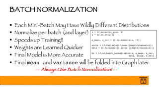 BATCH NORMALIZATION
§ Each Mini-Batch May Have Wildly Different Distributions
§ Normalize per batch (and layer)
§ Speeds up Training!!
§ Weights are Learned Quicker
§ Final Model is More Accurate
§ Final mean and variance will be folded into Graph later
-- Always Use Batch Normalization! --
z = tf.matmul(a_prev, W)
a = tf.nn.relu(z)
a_mean, a_var = tf.nn.moments(a, [0])
scale = tf.Variable(tf.ones([depth/channels]))
beta = tf.Variable(tf.zeros ([depth/channels]))
bn = tf.nn.batch_normalizaton(a, a_mean, a_var,
beta, scale, 0.001)
 