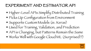 EXPERIMENT AND ESTIMATOR API
§ Higher-Level APIs Simplify Distributed Training
§ Picks Up Configuration from Environment
§ Supports Custom Models (ie. Keras)
§ Used for Training, Validation, and Prediction
§ API is Changing, but Patterns Remain the Same
§ Works Well with Google Cloud ML (Surprised?!)
 